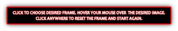 CLICK TO CHOOSE DESIRED FRAME. HOVER YOUR MOUSE OVER  THE DESIRED IMAGE.
CLICK ANYWHERE TO RESET THE FRAME AND START AGAIN.
